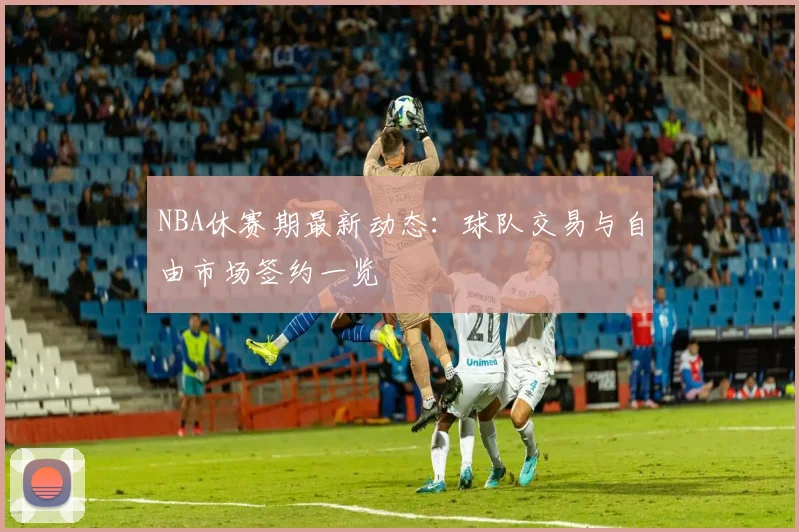 NBA休赛期最新动态：球队交易与自由市场签约一览
