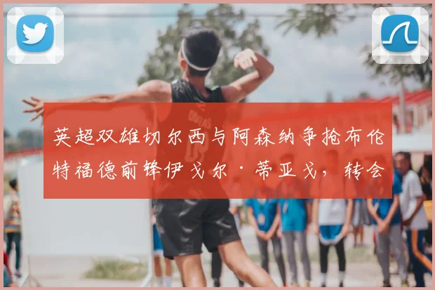 英超双雄切尔西与阿森纳争抢布伦特福德前锋伊戈尔·蒂亚戈,转会动态与球员实力深度解析