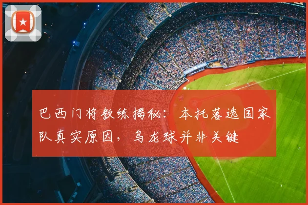 巴西门将教练揭秘:本托落选国家队真实原因,乌龙球并非关键