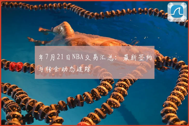 年7月21日NBA交易汇总：最新签约与转会动态追踪