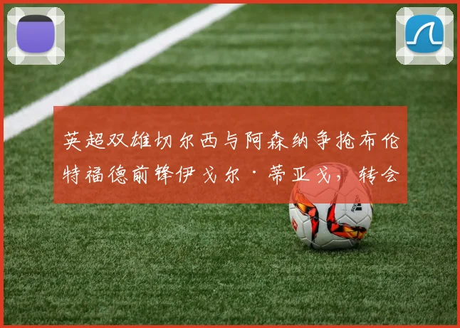 英超双雄切尔西与阿森纳争抢布伦特福德前锋伊戈尔·蒂亚戈，转会动态与球员实力深度解析