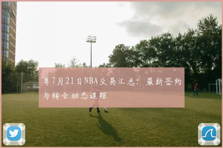 年7月21日NBA交易汇总:最新签约与转会动态追踪